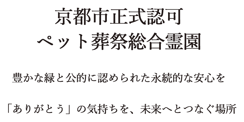 京都市正式認可　ペット葬祭総合霊園　豊かな緑と公的に認められた永続的な安心を　「ありがとう」の気持ちを、未来へとつなぐ場所