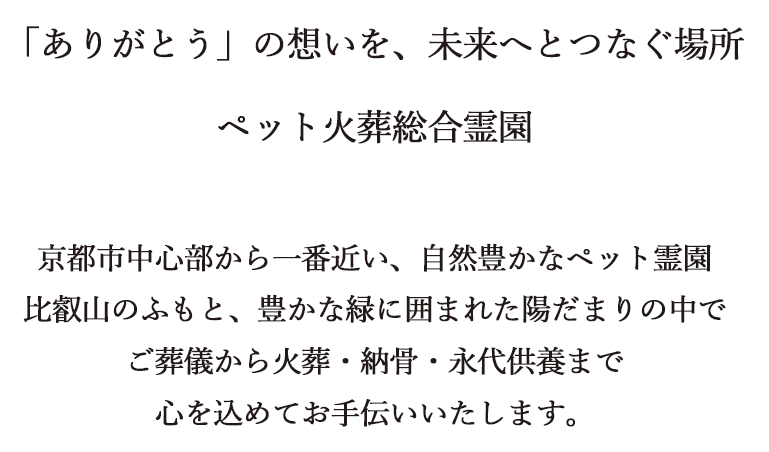 「ありがとう」の想いを、未来へとつなぐ場所　ペット火葬総合霊園　京都市中心部から一番近い、自然豊かなペット霊園　比叡山のふもと、豊かな緑に囲まれた陽だまりの中でご葬儀から火葬・納骨・永代供養まで心を込めてお手伝いいたします。