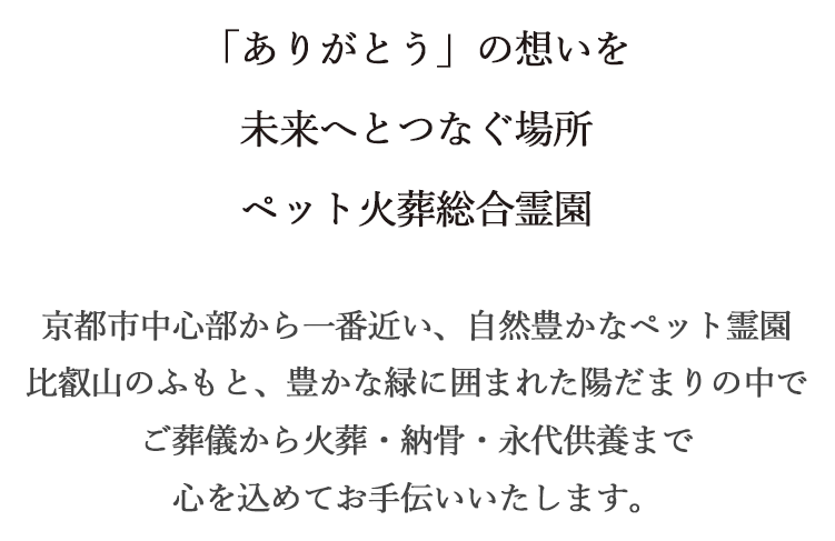 「ありがとう」の想いを、未来へとつなぐ場所　ペット火葬総合霊園　京都市中心部から一番近い、自然豊かなペット霊園　比叡山のふもと、豊かな緑に囲まれた陽だまりの中でご葬儀から火葬・納骨・永代供養まで心を込めてお手伝いいたします。